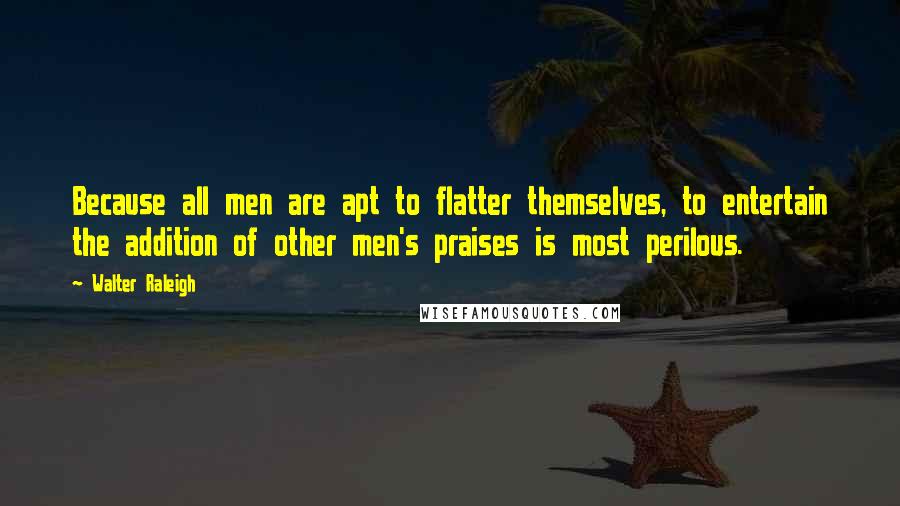 Walter Raleigh Quotes: Because all men are apt to flatter themselves, to entertain the addition of other men's praises is most perilous.