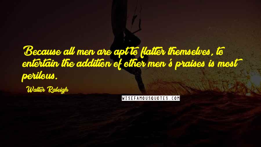 Walter Raleigh Quotes: Because all men are apt to flatter themselves, to entertain the addition of other men's praises is most perilous.