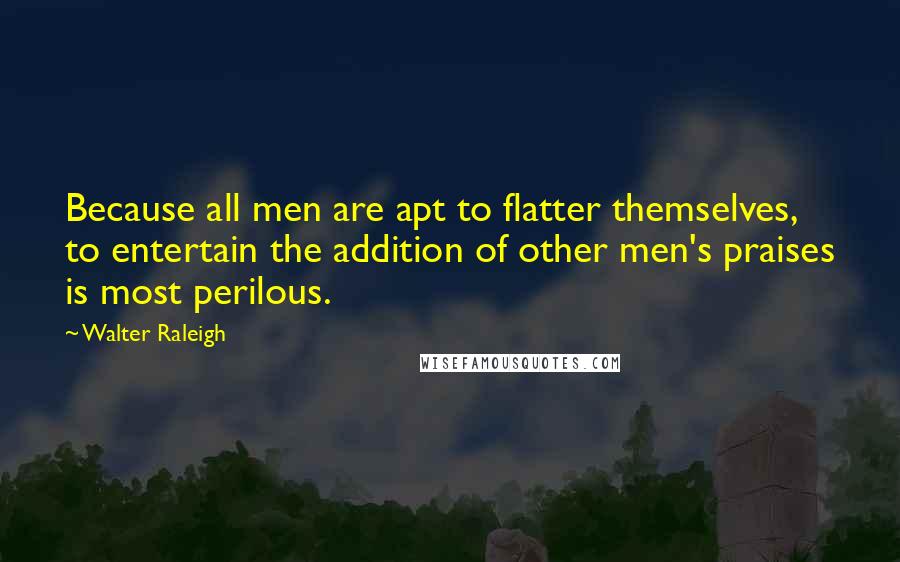 Walter Raleigh Quotes: Because all men are apt to flatter themselves, to entertain the addition of other men's praises is most perilous.