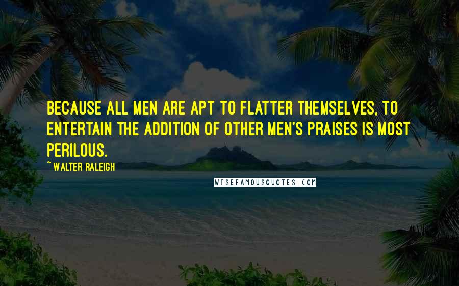Walter Raleigh Quotes: Because all men are apt to flatter themselves, to entertain the addition of other men's praises is most perilous.