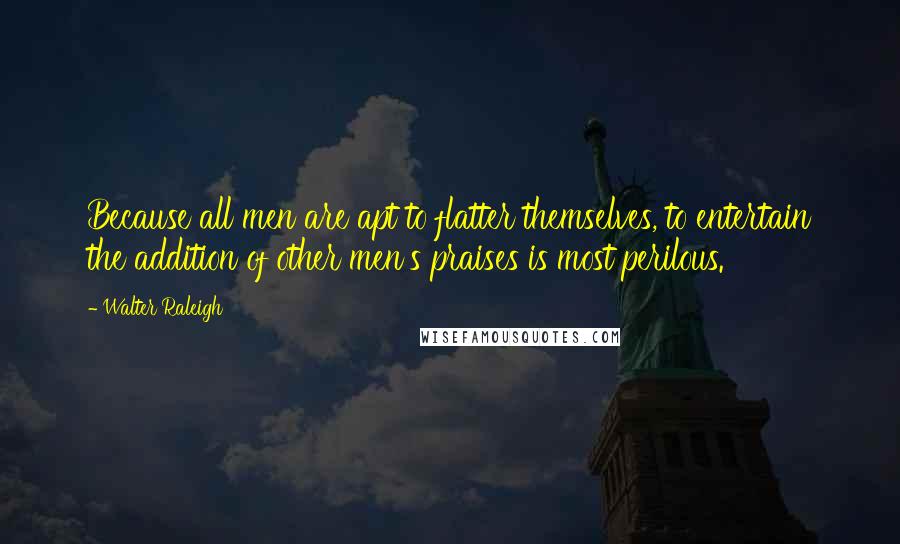 Walter Raleigh Quotes: Because all men are apt to flatter themselves, to entertain the addition of other men's praises is most perilous.