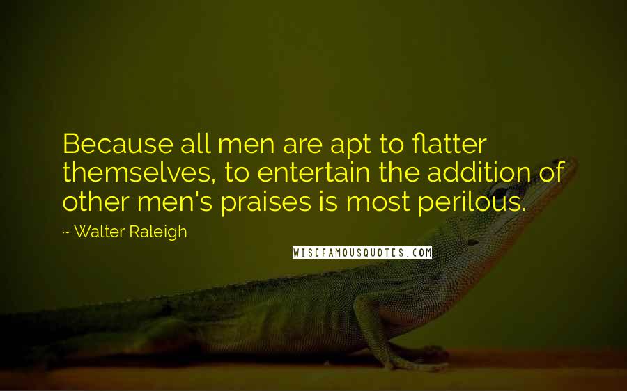 Walter Raleigh Quotes: Because all men are apt to flatter themselves, to entertain the addition of other men's praises is most perilous.