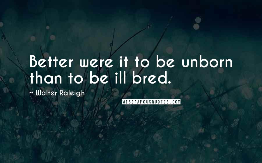 Walter Raleigh Quotes: Better were it to be unborn than to be ill bred.