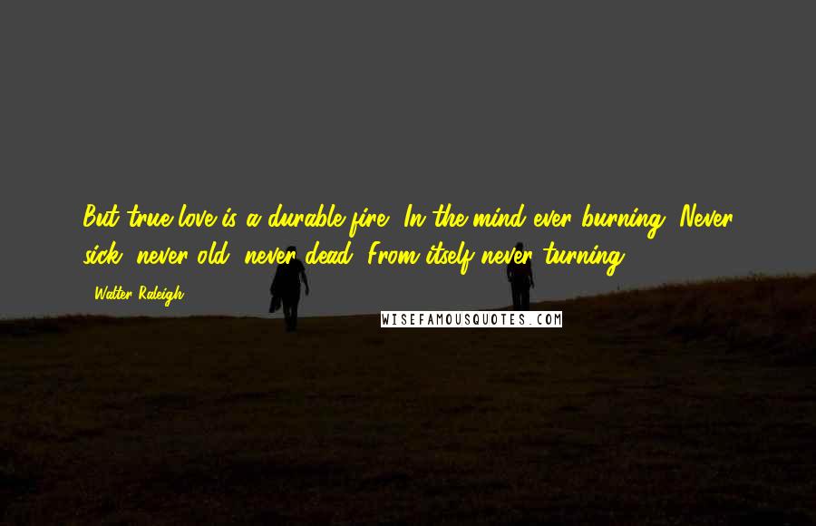 Walter Raleigh Quotes: But true love is a durable fire, In the mind ever burning, Never sick, never old, never dead, From itself never turning.