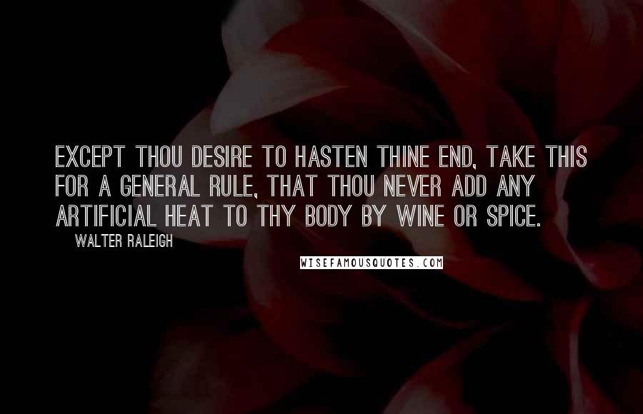 Walter Raleigh Quotes: Except thou desire to hasten thine end, take this for a general rule, that thou never add any artificial heat to thy body by wine or spice.