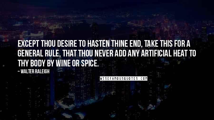 Walter Raleigh Quotes: Except thou desire to hasten thine end, take this for a general rule, that thou never add any artificial heat to thy body by wine or spice.