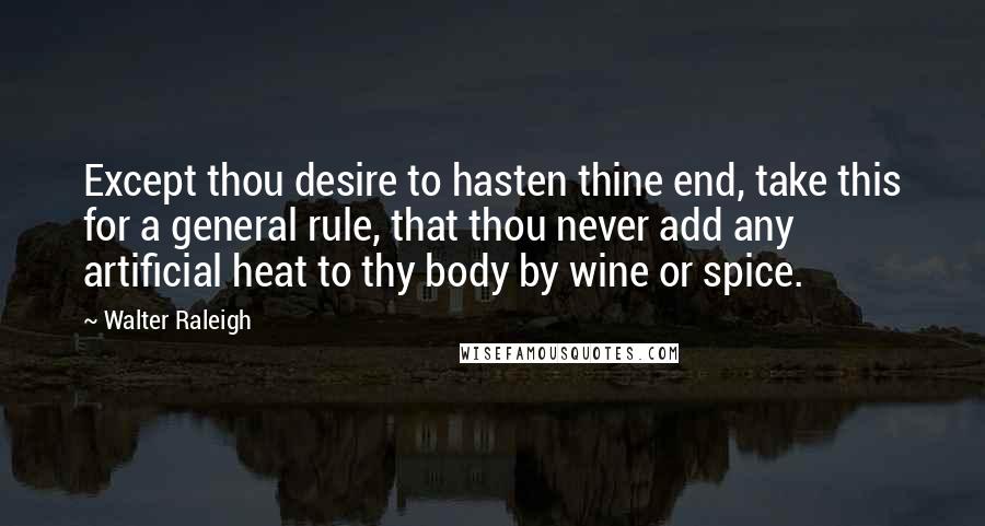 Walter Raleigh Quotes: Except thou desire to hasten thine end, take this for a general rule, that thou never add any artificial heat to thy body by wine or spice.