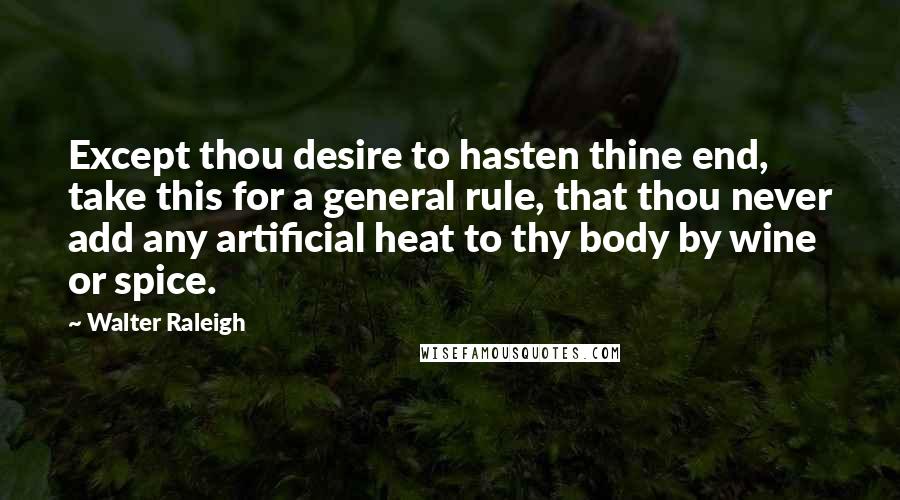 Walter Raleigh Quotes: Except thou desire to hasten thine end, take this for a general rule, that thou never add any artificial heat to thy body by wine or spice.