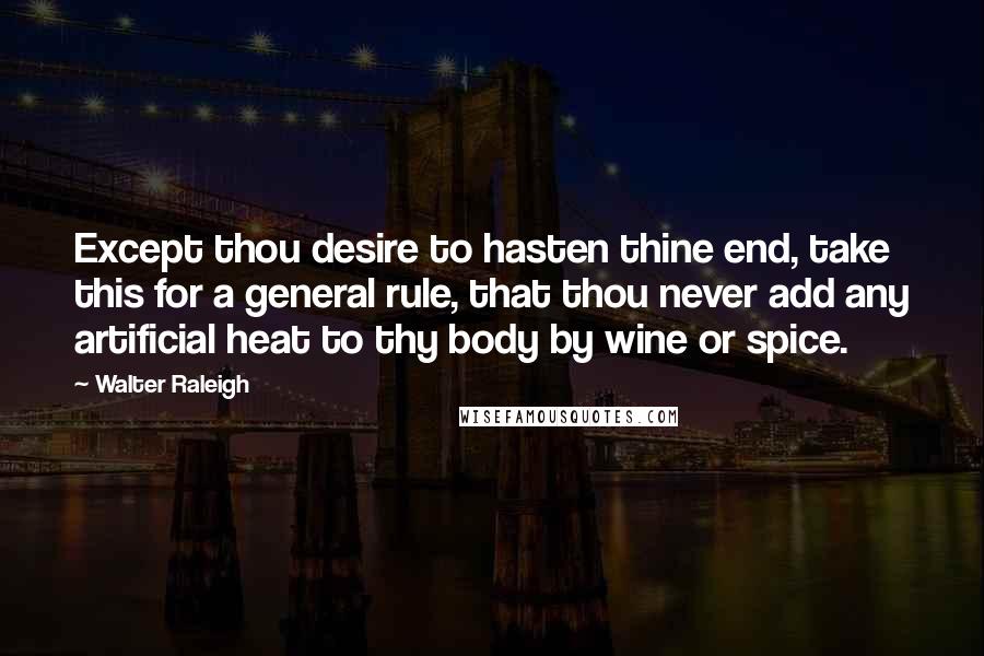 Walter Raleigh Quotes: Except thou desire to hasten thine end, take this for a general rule, that thou never add any artificial heat to thy body by wine or spice.