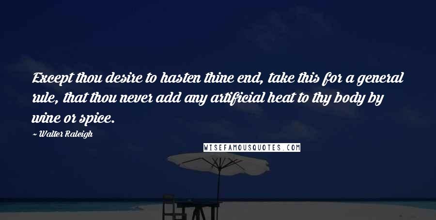 Walter Raleigh Quotes: Except thou desire to hasten thine end, take this for a general rule, that thou never add any artificial heat to thy body by wine or spice.