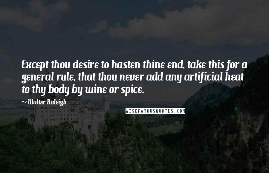 Walter Raleigh Quotes: Except thou desire to hasten thine end, take this for a general rule, that thou never add any artificial heat to thy body by wine or spice.