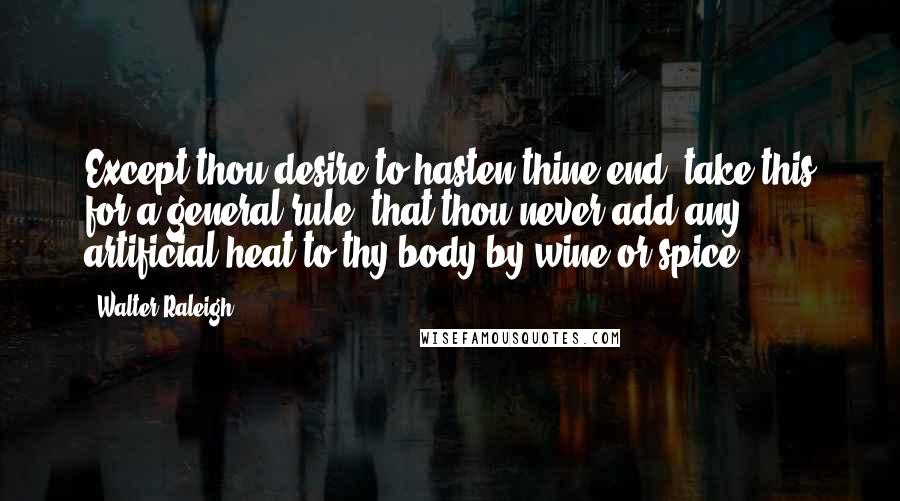 Walter Raleigh Quotes: Except thou desire to hasten thine end, take this for a general rule, that thou never add any artificial heat to thy body by wine or spice.