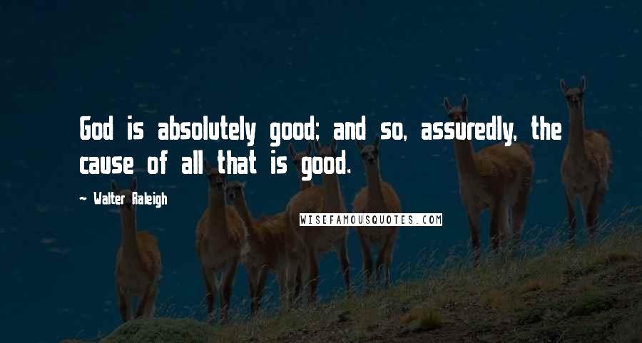 Walter Raleigh Quotes: God is absolutely good; and so, assuredly, the cause of all that is good.