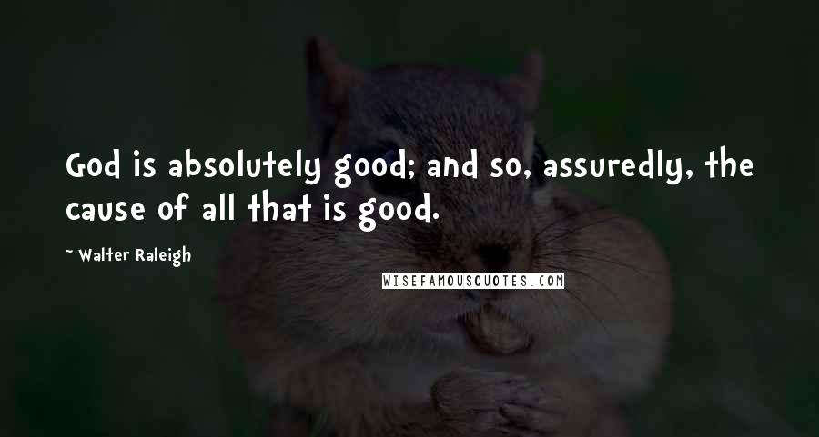 Walter Raleigh Quotes: God is absolutely good; and so, assuredly, the cause of all that is good.