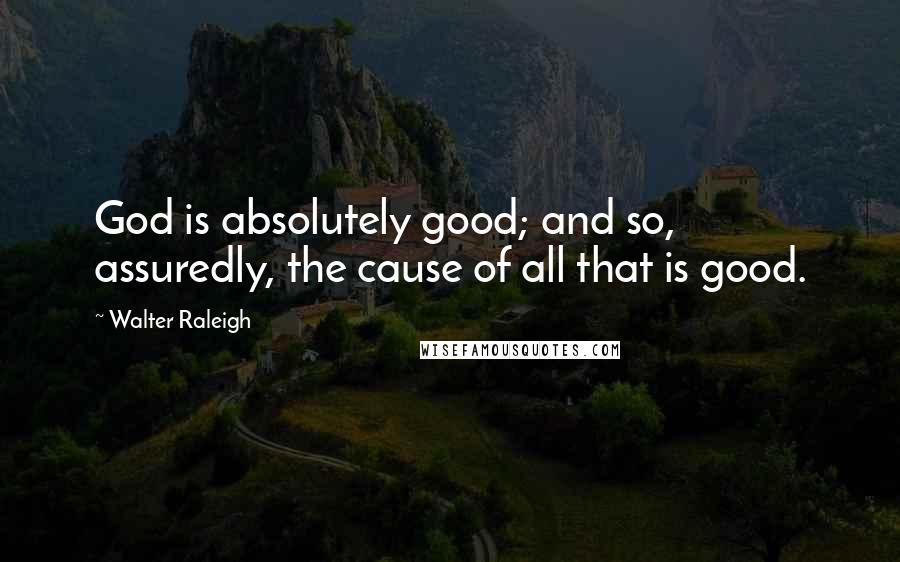 Walter Raleigh Quotes: God is absolutely good; and so, assuredly, the cause of all that is good.