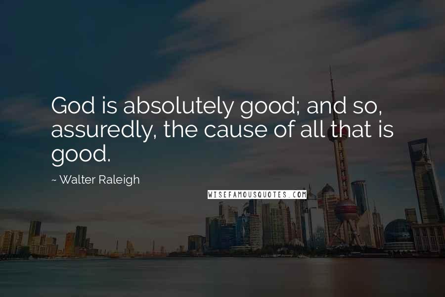 Walter Raleigh Quotes: God is absolutely good; and so, assuredly, the cause of all that is good.