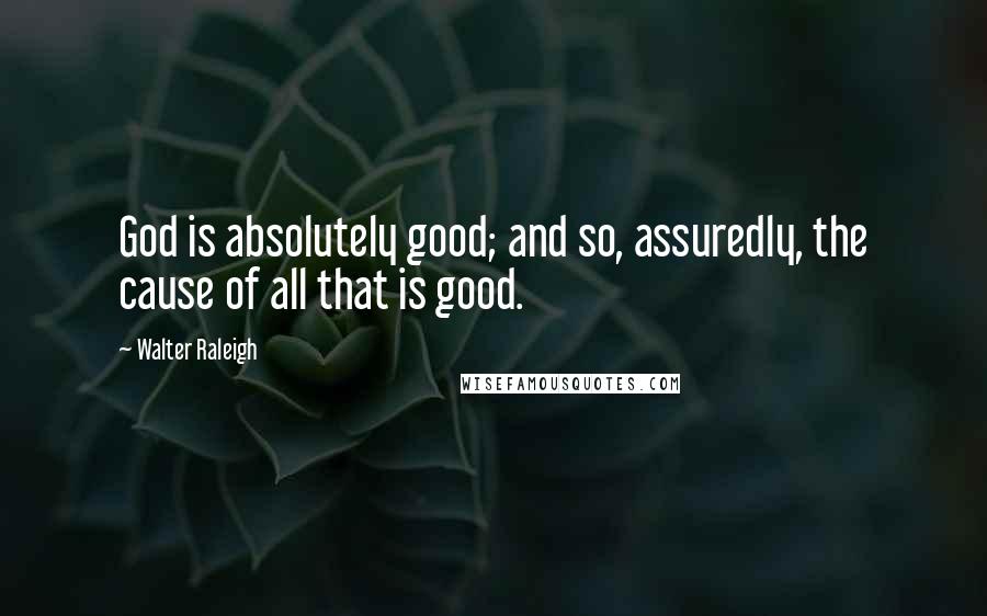 Walter Raleigh Quotes: God is absolutely good; and so, assuredly, the cause of all that is good.