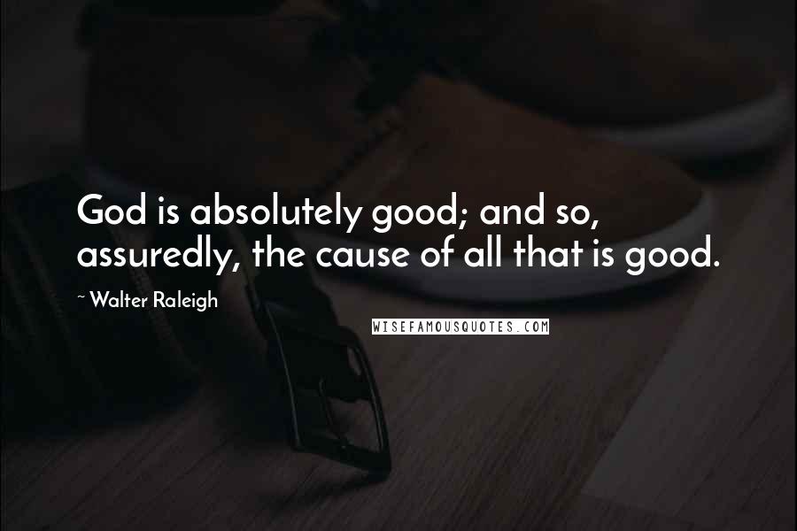 Walter Raleigh Quotes: God is absolutely good; and so, assuredly, the cause of all that is good.