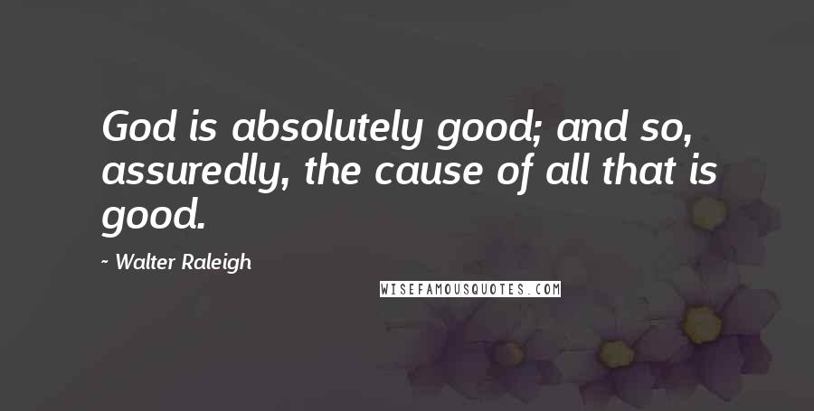 Walter Raleigh Quotes: God is absolutely good; and so, assuredly, the cause of all that is good.