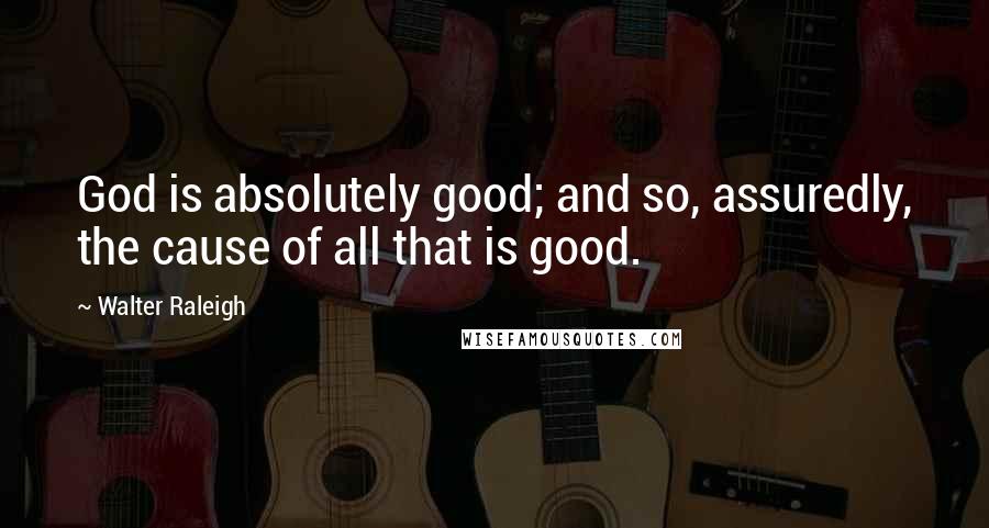 Walter Raleigh Quotes: God is absolutely good; and so, assuredly, the cause of all that is good.