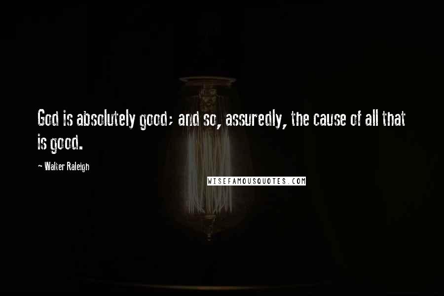 Walter Raleigh Quotes: God is absolutely good; and so, assuredly, the cause of all that is good.