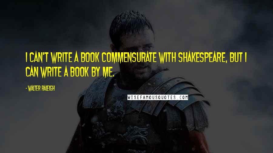 Walter Raleigh Quotes: I can't write a book commensurate with Shakespeare, but I can write a book by me.