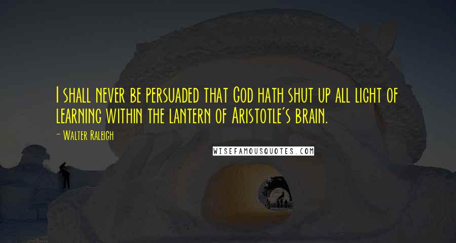 Walter Raleigh Quotes: I shall never be persuaded that God hath shut up all light of learning within the lantern of Aristotle's brain.