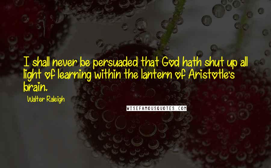 Walter Raleigh Quotes: I shall never be persuaded that God hath shut up all light of learning within the lantern of Aristotle's brain.