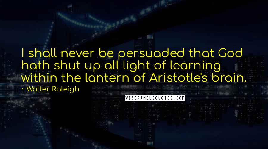 Walter Raleigh Quotes: I shall never be persuaded that God hath shut up all light of learning within the lantern of Aristotle's brain.