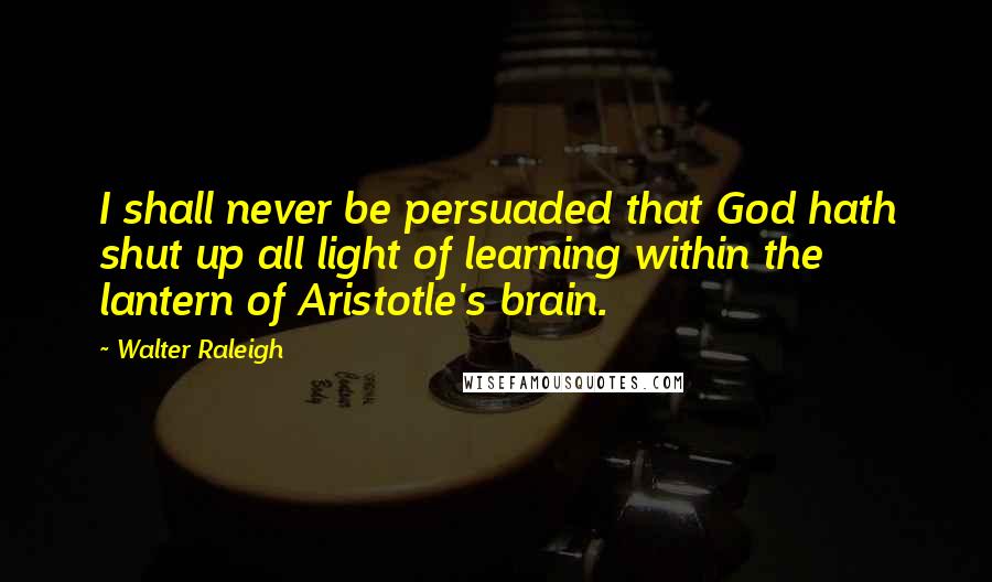 Walter Raleigh Quotes: I shall never be persuaded that God hath shut up all light of learning within the lantern of Aristotle's brain.