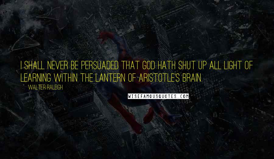 Walter Raleigh Quotes: I shall never be persuaded that God hath shut up all light of learning within the lantern of Aristotle's brain.