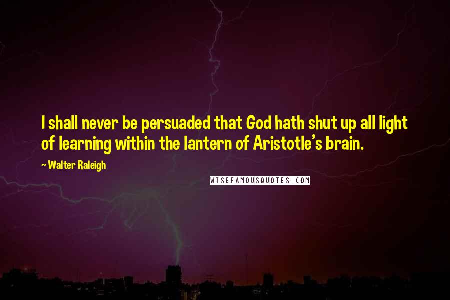 Walter Raleigh Quotes: I shall never be persuaded that God hath shut up all light of learning within the lantern of Aristotle's brain.