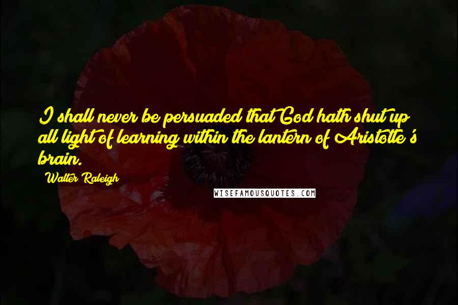 Walter Raleigh Quotes: I shall never be persuaded that God hath shut up all light of learning within the lantern of Aristotle's brain.