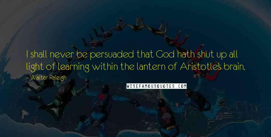 Walter Raleigh Quotes: I shall never be persuaded that God hath shut up all light of learning within the lantern of Aristotle's brain.