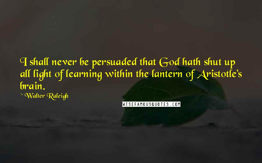 Walter Raleigh Quotes: I shall never be persuaded that God hath shut up all light of learning within the lantern of Aristotle's brain.