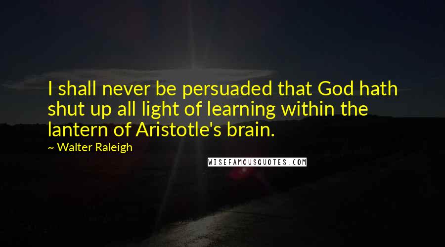 Walter Raleigh Quotes: I shall never be persuaded that God hath shut up all light of learning within the lantern of Aristotle's brain.