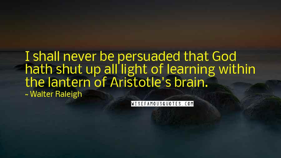 Walter Raleigh Quotes: I shall never be persuaded that God hath shut up all light of learning within the lantern of Aristotle's brain.