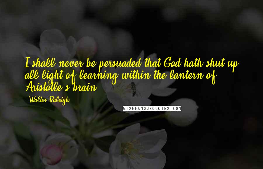 Walter Raleigh Quotes: I shall never be persuaded that God hath shut up all light of learning within the lantern of Aristotle's brain.