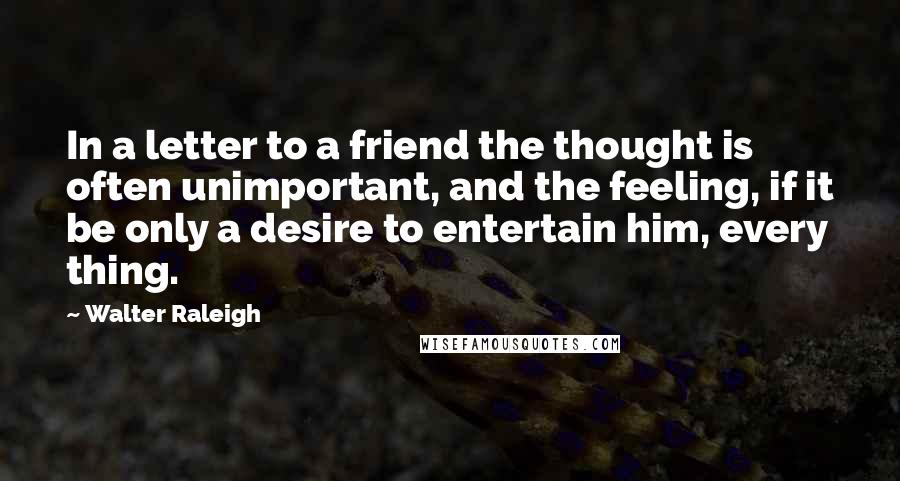 Walter Raleigh Quotes: In a letter to a friend the thought is often unimportant, and the feeling, if it be only a desire to entertain him, every thing.