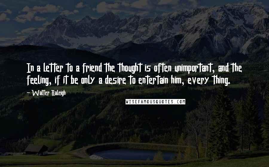 Walter Raleigh Quotes: In a letter to a friend the thought is often unimportant, and the feeling, if it be only a desire to entertain him, every thing.