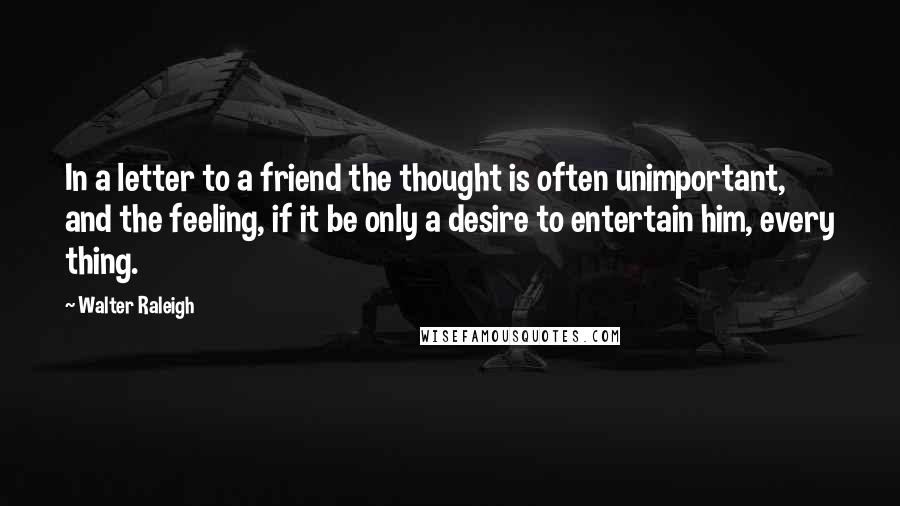 Walter Raleigh Quotes: In a letter to a friend the thought is often unimportant, and the feeling, if it be only a desire to entertain him, every thing.