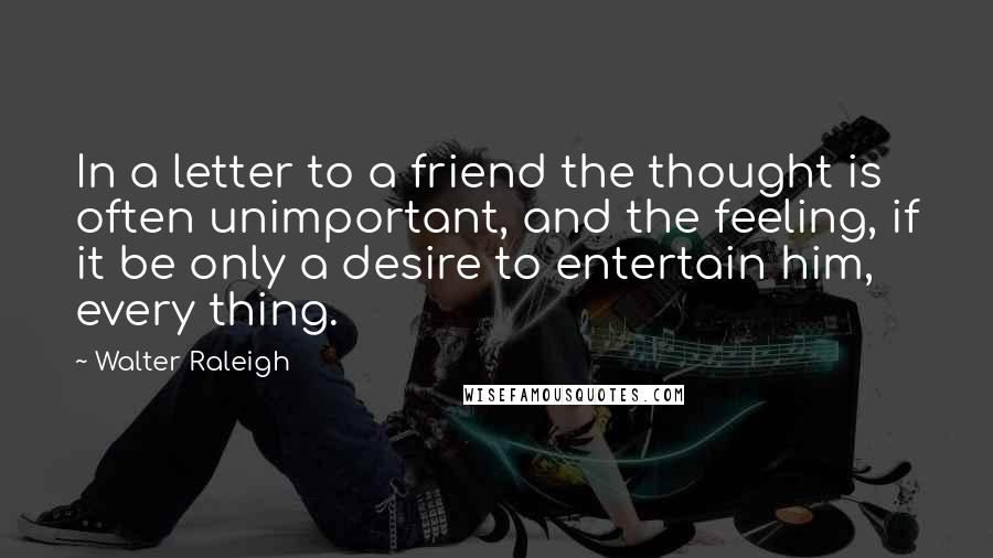 Walter Raleigh Quotes: In a letter to a friend the thought is often unimportant, and the feeling, if it be only a desire to entertain him, every thing.