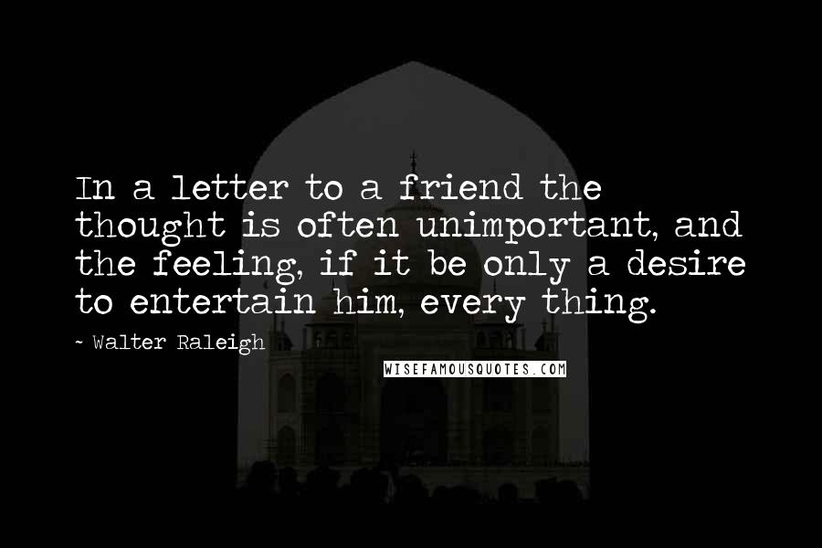 Walter Raleigh Quotes: In a letter to a friend the thought is often unimportant, and the feeling, if it be only a desire to entertain him, every thing.