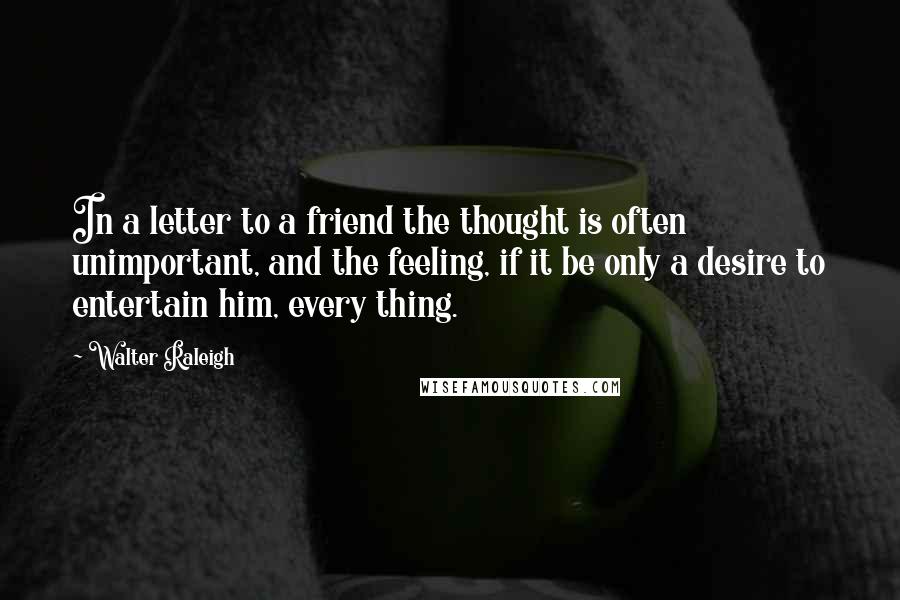 Walter Raleigh Quotes: In a letter to a friend the thought is often unimportant, and the feeling, if it be only a desire to entertain him, every thing.