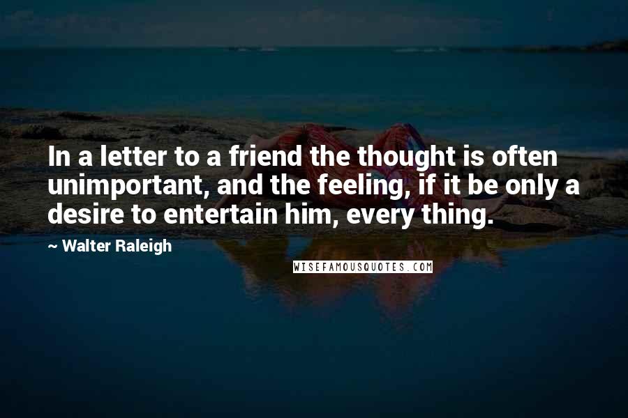 Walter Raleigh Quotes: In a letter to a friend the thought is often unimportant, and the feeling, if it be only a desire to entertain him, every thing.