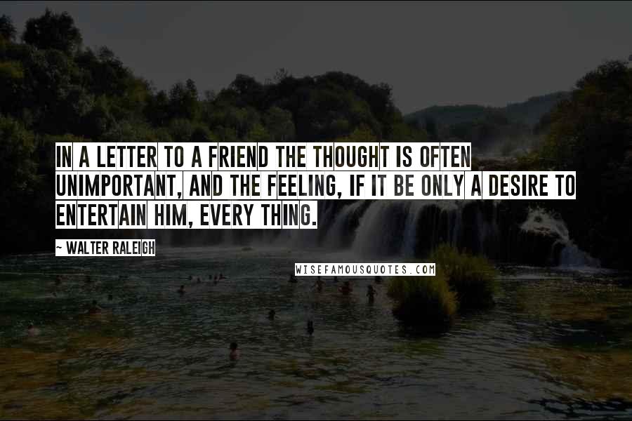 Walter Raleigh Quotes: In a letter to a friend the thought is often unimportant, and the feeling, if it be only a desire to entertain him, every thing.
