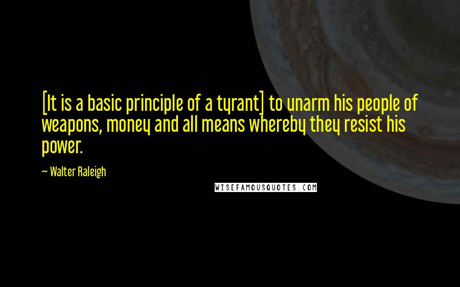 Walter Raleigh Quotes: [It is a basic principle of a tyrant] to unarm his people of weapons, money and all means whereby they resist his power.