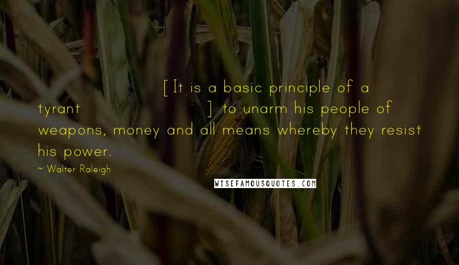 Walter Raleigh Quotes: [It is a basic principle of a tyrant] to unarm his people of weapons, money and all means whereby they resist his power.