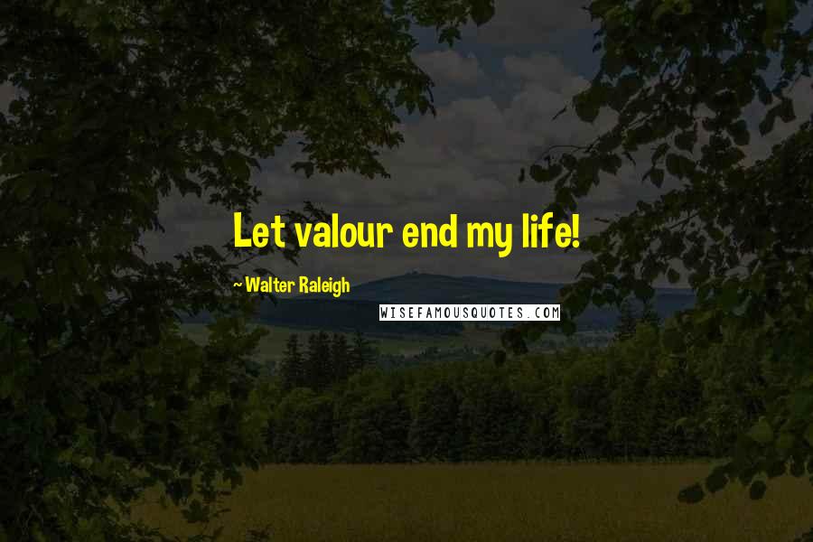 Walter Raleigh Quotes: Let valour end my life!