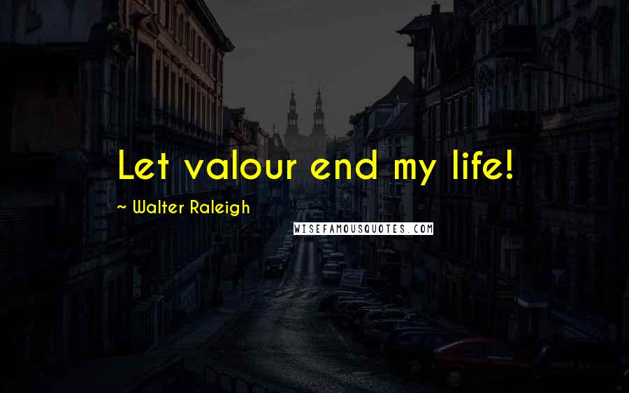 Walter Raleigh Quotes: Let valour end my life!